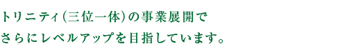 トリニティ（三位一体）の事業展開でさらにレベルアップを目指しています。