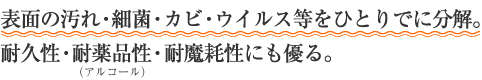 表面の汚れ・細菌・カビ・ウイルス等をひとりでに分解。耐久性・耐薬品性（アルコール）・耐魔耗性にも優る。